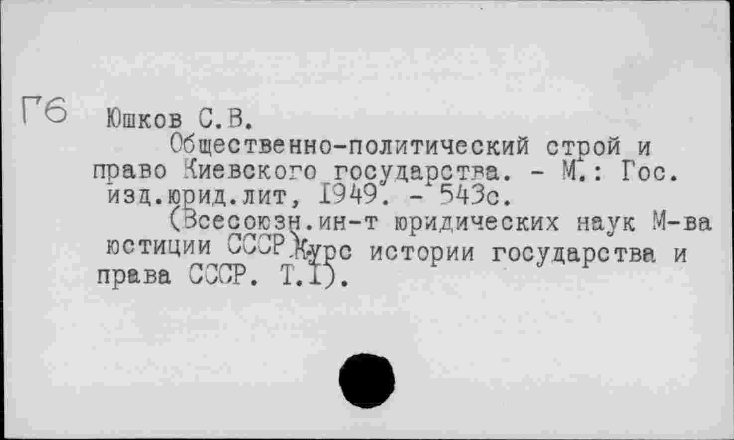 ﻿6 Юшков С. В.
Общественно-политический строй и право Киевского государства. - М.: Гос. йзд.юрид.лит, 1949. - 543с.
(Зсесоюзн.ин-т юридических наук М-ва юстиции CCJP.Kvpc истории государства и права СССР. T.I).